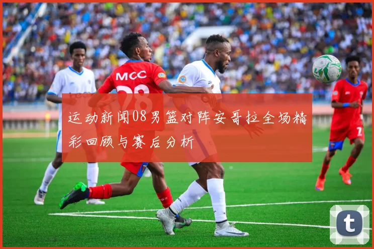 运动新闻08男篮对阵安哥拉全场精彩回顾与赛后分析